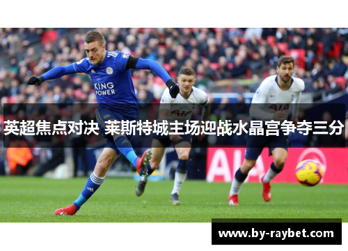 英超焦点对决 莱斯特城主场迎战水晶宫争夺三分 英超焦点对决 莱斯特城主场迎战水晶宫争夺三分