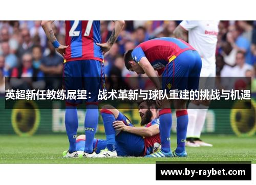 英超新任教练展望：战术革新与球队重建的挑战与机遇