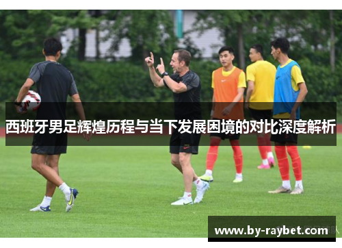 西班牙男足辉煌历程与当下发展困境的对比深度解析
