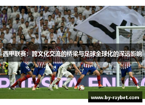 西甲联赛:跨文化交流的桥梁与足球全球化的深远影响 西甲联赛:跨文化交流的桥梁与足球全球化的深远影响