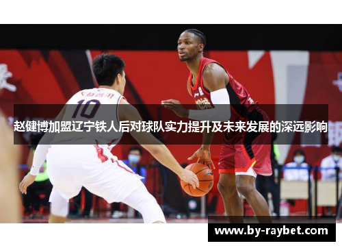 赵健博加盟辽宁铁人后对球队实力提升及未来发展的深远影响 赵健博加盟辽宁铁人后对球队实力提升及未来发展的深远影响
