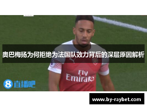 奥巴梅扬为何拒绝为法国队效力背后的深层原因解析 奥巴梅扬为何拒绝为法国队效力背后的深层原因解析