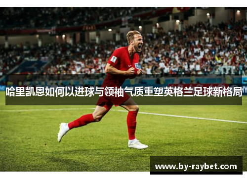 哈里凯恩如何以进球与领袖气质重塑英格兰足球新格局 哈里凯恩如何以进球与领袖气质重塑英格兰足球新格局