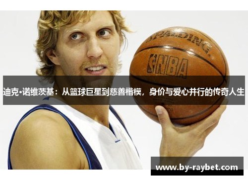 迪克·诺维茨基:从篮球巨星到慈善楷模,身价与爱心并行的传奇人生 迪克·诺维茨基:从篮球巨星到慈善楷模,身价与爱心并行的传奇人生