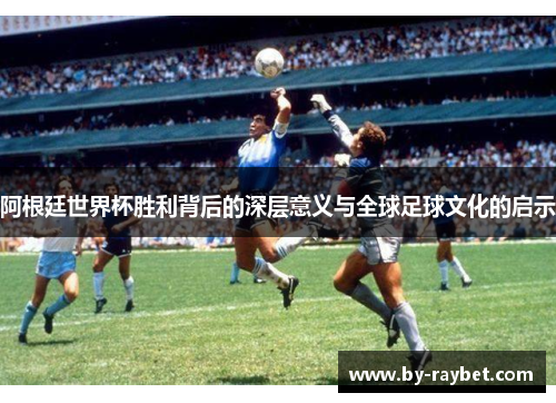阿根廷世界杯胜利背后的深层意义与全球足球文化的启示 阿根廷世界杯胜利背后的深层意义与全球足球文化的启示