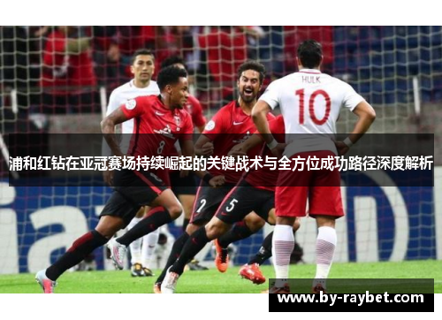 浦和红钻在亚冠赛场持续崛起的关键战术与全方位成功路径深度解析 浦和红钻在亚冠赛场持续崛起的关键战术与全方位成功路径深度解析