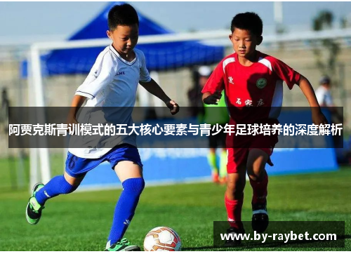 阿贾克斯青训模式的五大核心要素与青少年足球培养的深度解析 阿贾克斯青训模式的五大核心要素与青少年足球培养的深度解析
