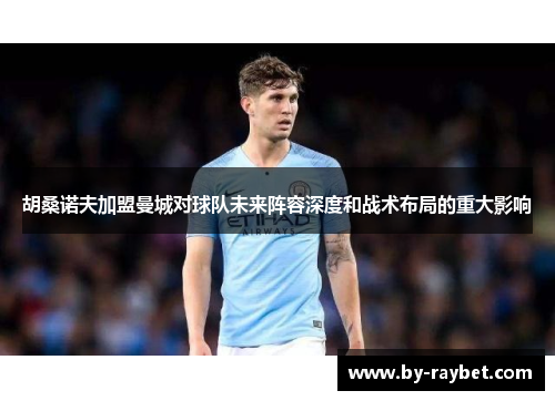 胡桑诺夫加盟曼城对球队未来阵容深度和战术布局的重大影响