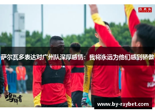 萨尔瓦多表达对广州队深厚感情：我将永远为他们感到骄傲