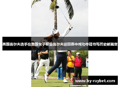 英国高尔夫选手在美国女子职业高尔夫巡回赛中成功夺冠书写历史新篇章 英国高尔夫选手在美国女子职业高尔夫巡回赛中成功夺冠书写历史新篇章