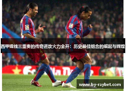 西甲锋线三重奏的传奇进攻火力全开:历史最佳组合的崛起与辉煌 西甲锋线三重奏的传奇进攻火力全开:历史最佳组合的崛起与辉煌