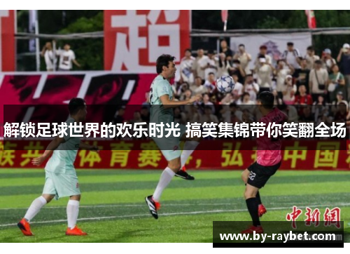 解锁足球世界的欢乐时光 搞笑集锦带你笑翻全场 解锁足球世界的欢乐时光 搞笑集锦带你笑翻全场