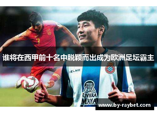 谁将在西甲前十名中脱颖而出成为欧洲足坛霸主 谁将在西甲前十名中脱颖而出成为欧洲足坛霸主