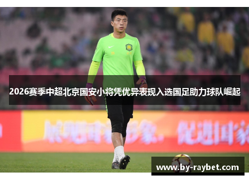 2026赛季中超北京国安小将凭优异表现入选国足助力球队崛起