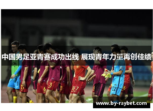 中国男足亚青赛成功出线 展现青年力量再创佳绩