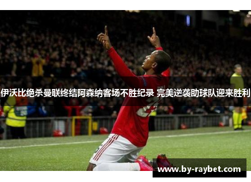 伊沃比绝杀曼联终结阿森纳客场不胜纪录 完美逆袭助球队迎来胜利