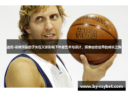 迪克·诺维茨基的子女在父亲影响下热爱艺术与设计,探索创意世界的成长之路 迪克·诺维茨基的子女在父亲影响下热爱艺术与设计,探索创意世界的成长之路